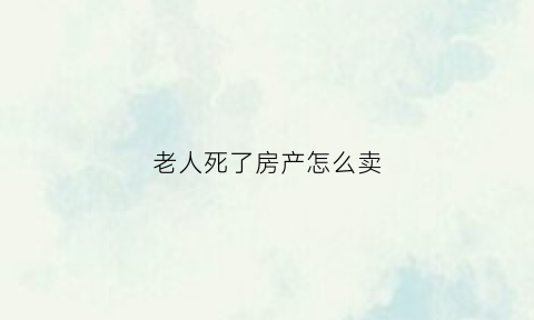 老人死了房产怎么卖(老人过世后房子怎么卖出去)
