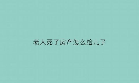 老人死了房产怎么给儿子(老人过世房产)