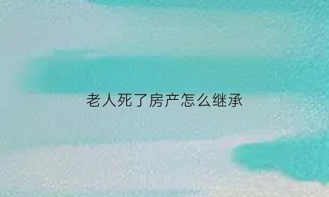老人死了房产怎么继承(老人过世后房产怎么继承)