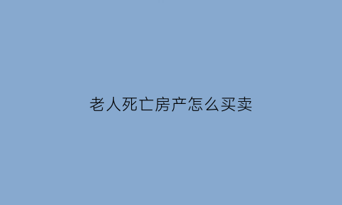 老人死亡房产怎么买卖(老人过世房产如何买卖)
