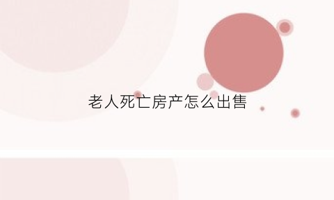 老人死亡房产怎么出售(老人过世后房产如何出售)
