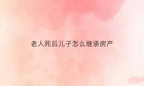 老人死后儿子怎么继承房产(老人死房子儿子继承需要掏钱吗)