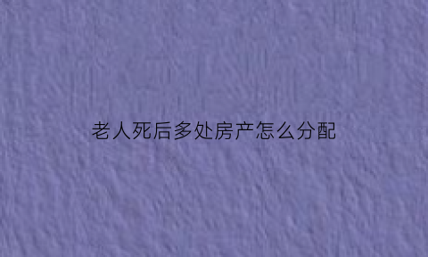 老人死后多处房产怎么分配(老人过世房产如何分配)