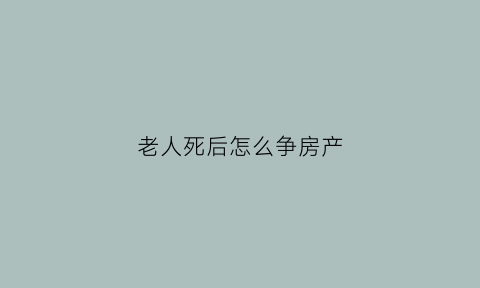 老人死后怎么争房产(老人过世后房产如何出售)