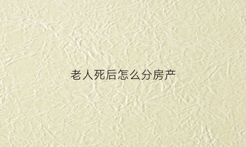 老人死后怎么分房产(老人死后房产继承分配)