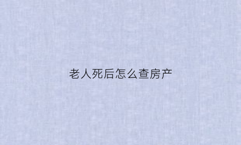 老人死后怎么查房产(老人去逝怎么查询财产)