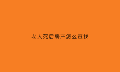 老人死后房产怎么查找(老人去逝后房产归谁)