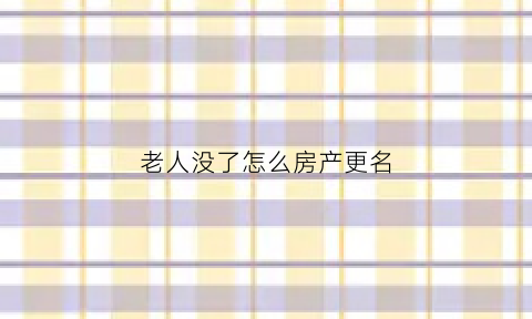 老人没了怎么房产更名(老人没了房屋怎么过户)