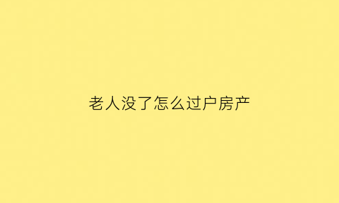 老人没了怎么过户房产(老人没了房屋怎么过户)