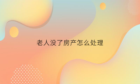 老人没了房产怎么处理(老人没了房子能直接卖吗)