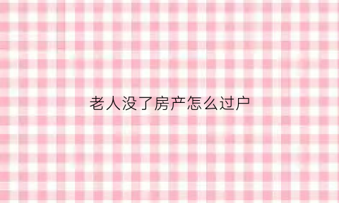 老人没了房产怎么过户(老人没了房产过户大儿子没了)