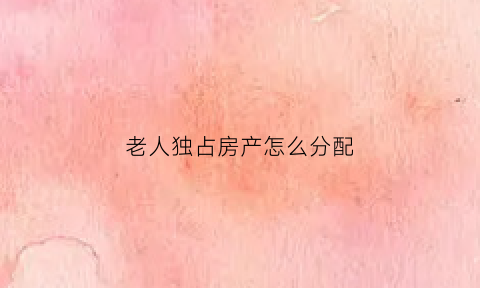 老人独占房产怎么分配(老人房子被占了怎么办)