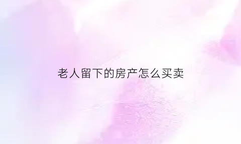老人留下的房产怎么买卖(老人留下的房子能卖吗)