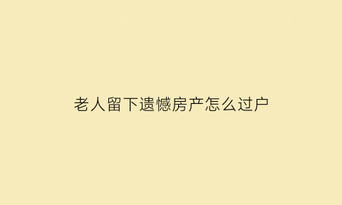 老人留下遗憾房产怎么过户(老人遗留的房产如何确权)