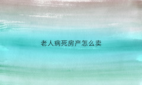老人病死房产怎么卖(老人病死的房子好卖吗)