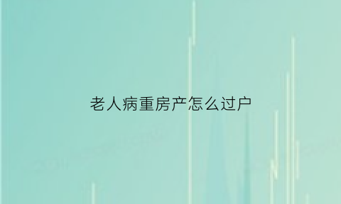 老人病重房产怎么过户(老人病重房产转移子女手续)
