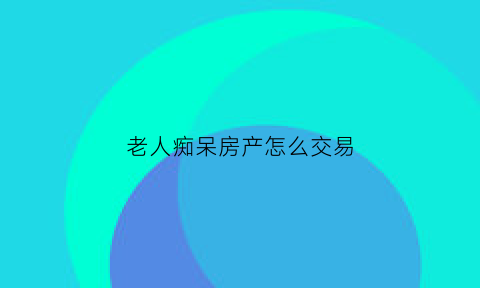 老人痴呆房产怎么交易(老人老年痴呆如何交易房产)