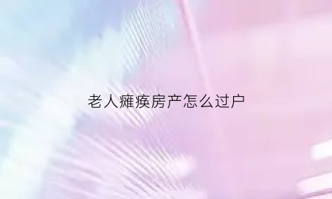 老人瘫痪房产怎么过户(老人瘫痪怎么卖房)