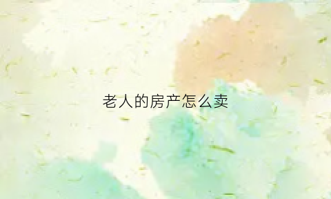 老人的房产怎么卖(老人的房子怎么卖需要办什么手续)