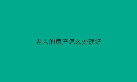 老人的房产怎么处理好(老人的房产怎么处理好呢)