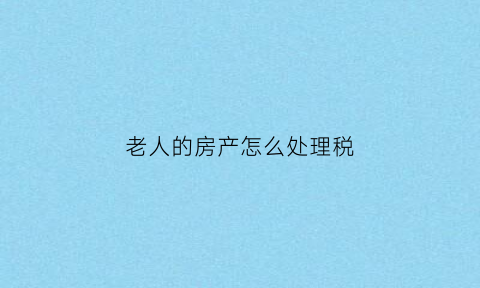 老人的房产怎么处理税(老人房子留给子女上税吗)
