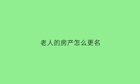 老人的房产怎么更名(老人的房产证怎么改名字)