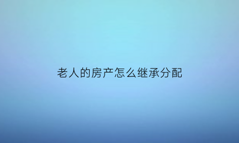 老人的房产怎么继承分配