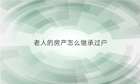 老人的房产怎么继承过户(老人房产继承新政策怎么样)