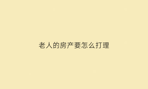 老人的房产要怎么打理(老人房产应该怎么分割)