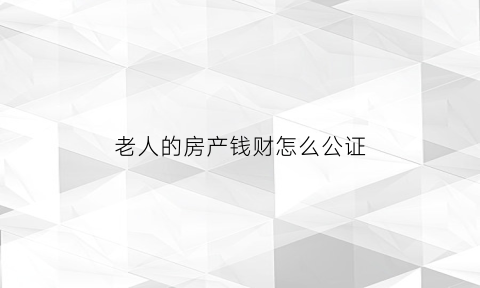 老人的房产钱财怎么公证(老人的房产钱财怎么公证给子女)