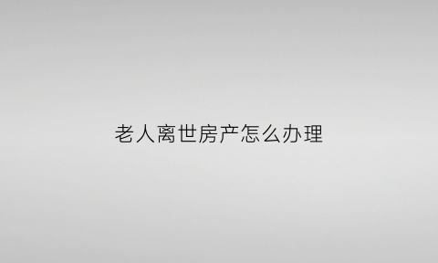 老人离世房产怎么办理(老人离世房产怎么办理过户手续)