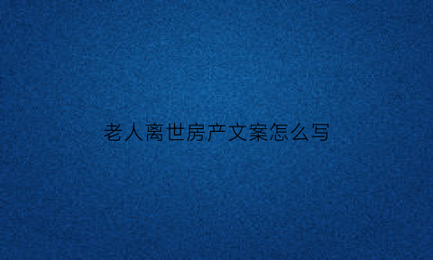 老人离世房产文案怎么写(老人过世房子如何卖掉)