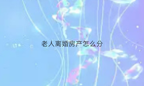 老人离婚房产怎么分(老年人离婚后财产如何分割)