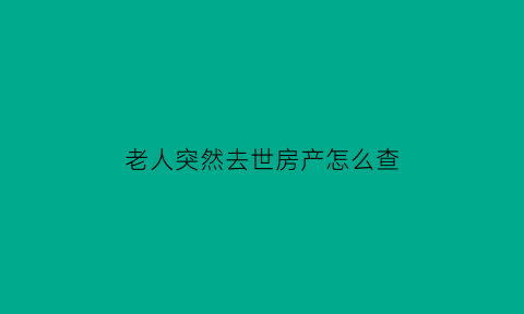 老人突然去世房产怎么查(老人去逝怎么查询财产)