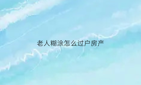老人糊涂怎么过户房产(老人糊涂房子怎么过户)