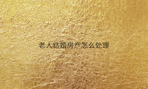 老人结婚房产怎么处理(老人要结婚名下房产怎么办)