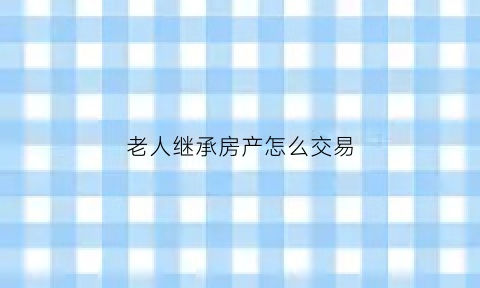 老人继承房产怎么交易(老人房屋继承权)
