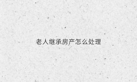 老人继承房产怎么处理(老人房产继承需要哪些手续)