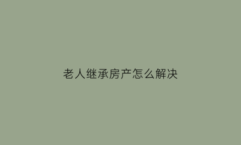 老人继承房产怎么解决(老人的房产继承要交多少税)