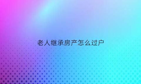 老人继承房产怎么过户(老人房产继承手续)