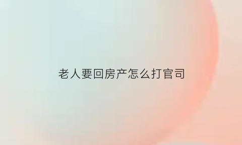 老人要回房产怎么打官司(老人去房产怎么办)