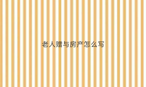 老人赠与房产怎么写(老人赠与房产怎么写协议书)
