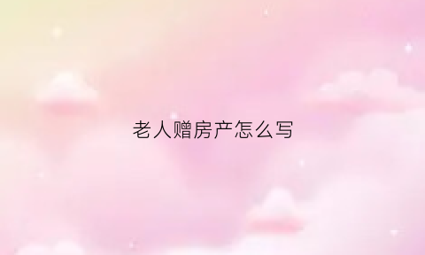 老人赠房产怎么写(老人赠房产怎么写证明)