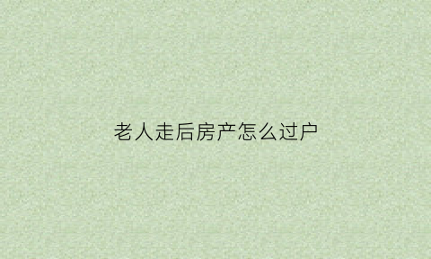 老人走后房产怎么过户(老人走后房产怎么过户给子女)