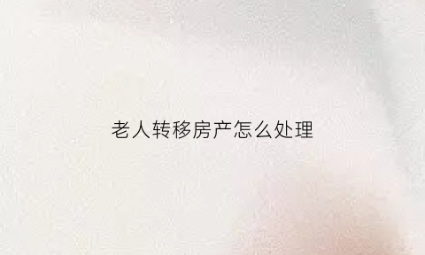 老人转移房产怎么处理(老人以什么方式把房产转给子女最合适)