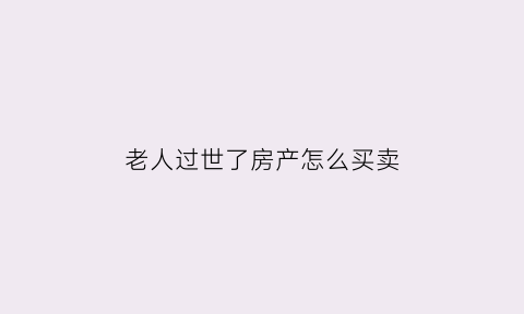 老人过世了房产怎么买卖(老人过世后房子怎么卖)