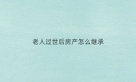 老人过世后房产怎么继承(老人过世后房产怎么继承给子女)