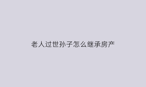 老人过世孙子怎么继承房产(老人过世孙子怎么继承房产证)