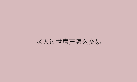 老人过世房产怎么交易(老人过世房产怎么交易给子女)