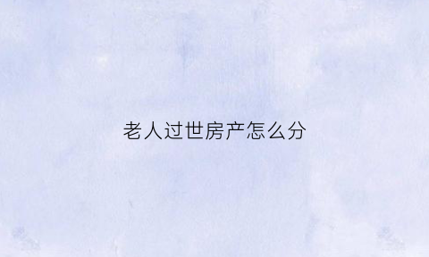 老人过世房产怎么分(老人过世房产分割协议书范本)